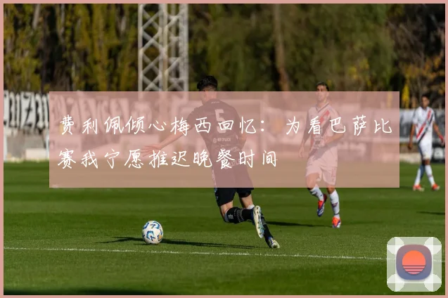 费利佩倾心梅西回忆：为看巴萨比赛我宁愿推迟晚餐时间