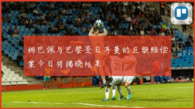 姆巴佩与巴黎圣日耳曼的巨额赔偿案今日将揭晓结果
