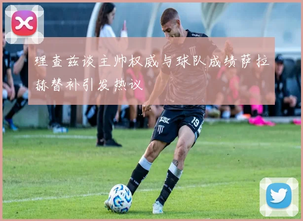 理查兹谈主帅权威与球队成绩萨拉赫替补引发热议