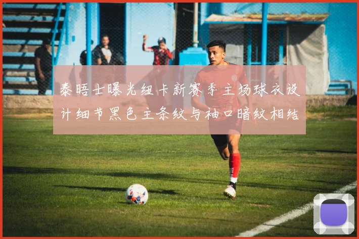 泰晤士曝光纽卡新赛季主场球衣设计细节黑色主条纹与袖口暗纹相结合