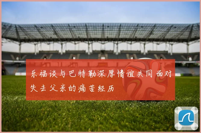 乐福谈与巴特勒深厚情谊共同面对失去父亲的痛苦经历