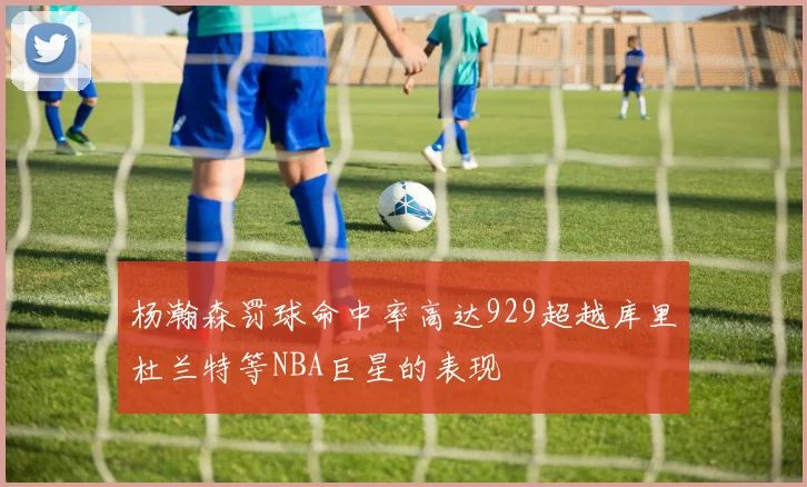 杨瀚森罚球命中率高达929超越库里杜兰特等NBA巨星的表现