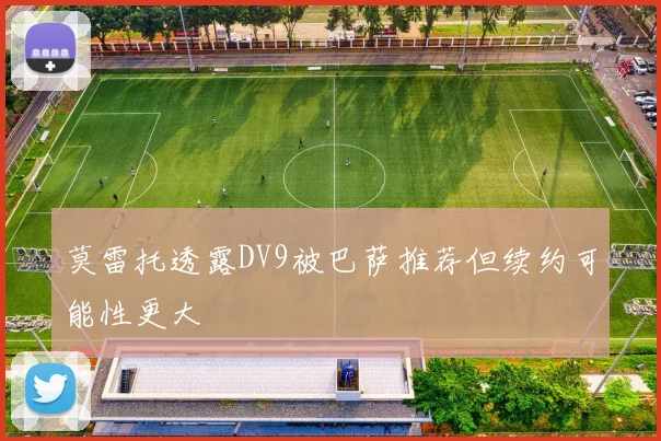 莫雷托透露DV9被巴萨推荐但续约可能性更大