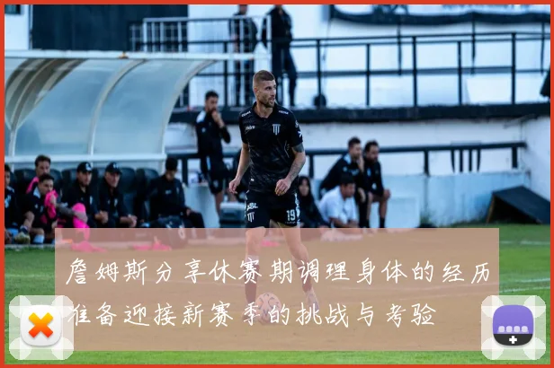 詹姆斯分享休赛期调理身体的经历准备迎接新赛季的挑战与考验