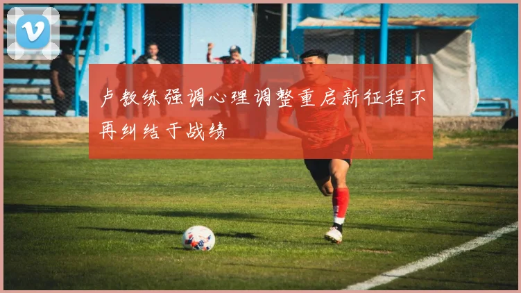 卢教练强调心理调整重启新征程不再纠结于战绩