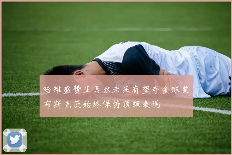 哈维盛赞亚马尔未来有望夺金球奖布斯克茨始终保持顶级表现