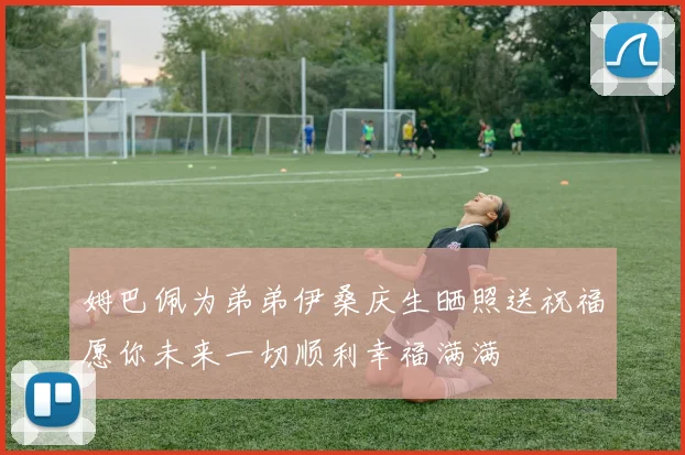 姆巴佩为弟弟伊桑庆生晒照送祝福愿你未来一切顺利幸福满满