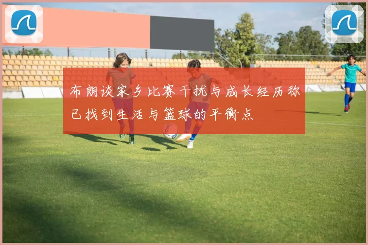 布朗谈家乡比赛干扰与成长经历称已找到生活与篮球的平衡点