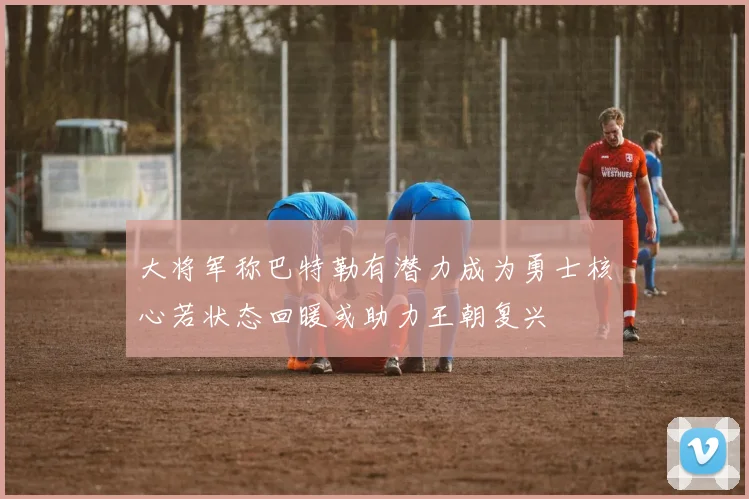 大将军称巴特勒有潜力成为勇士核心若状态回暖或助力王朝复兴