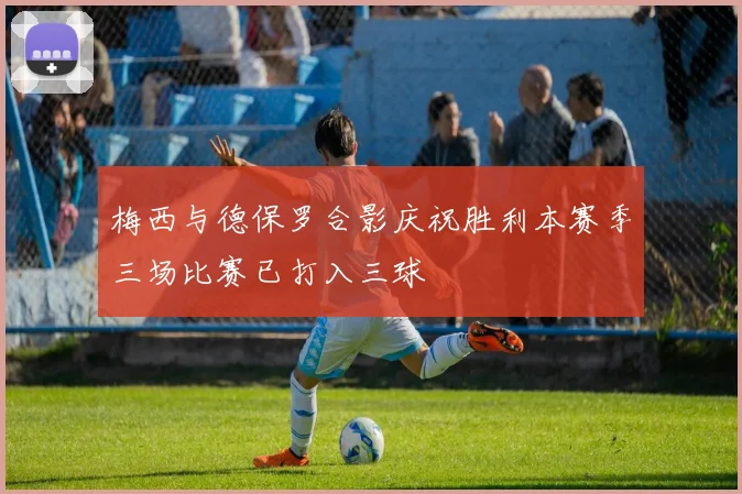 梅西与德保罗合影庆祝胜利本赛季三场比赛已打入三球