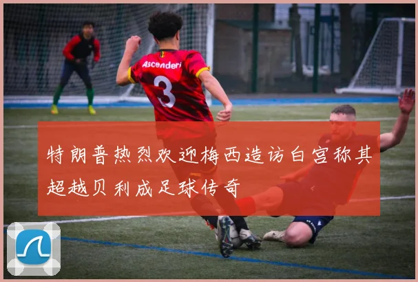 特朗普热烈欢迎梅西造访白宫称其超越贝利成足球传奇