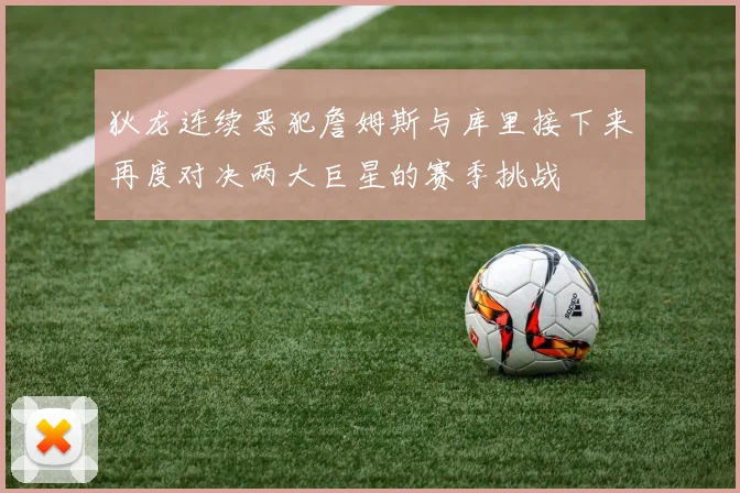 狄龙连续恶犯詹姆斯与库里接下来再度对决两大巨星的赛季挑战