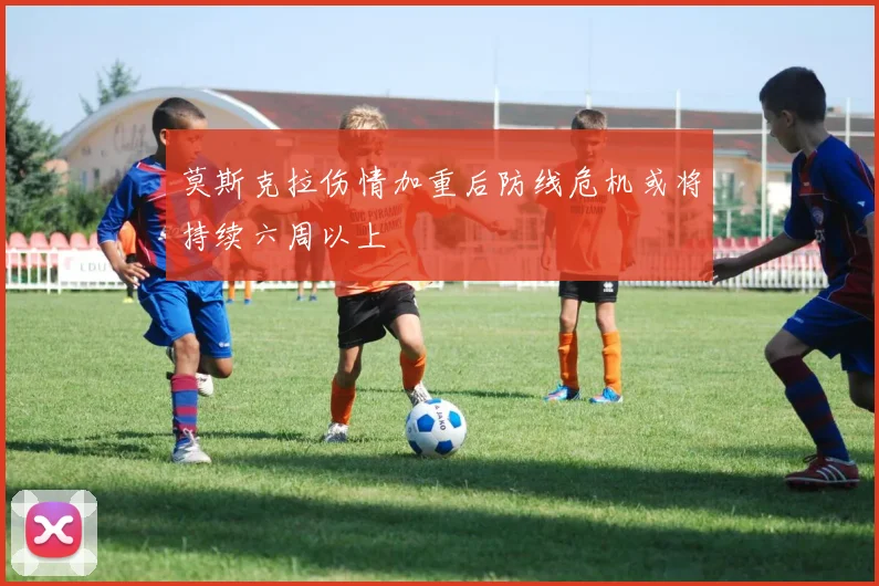 莫斯克拉伤情加重后防线危机或将持续六周以上