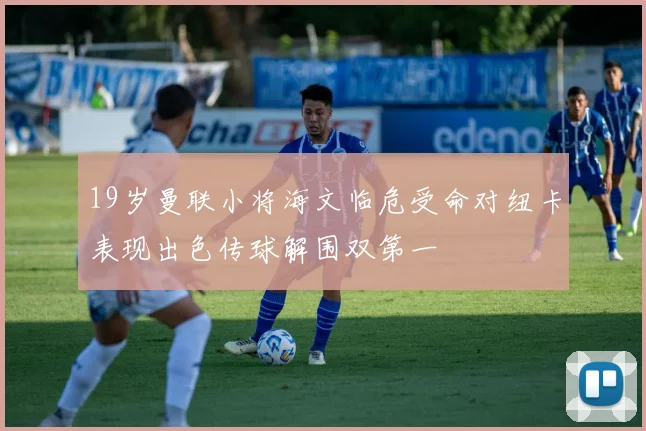 19岁曼联小将海文临危受命对纽卡表现出色传球解围双第一
