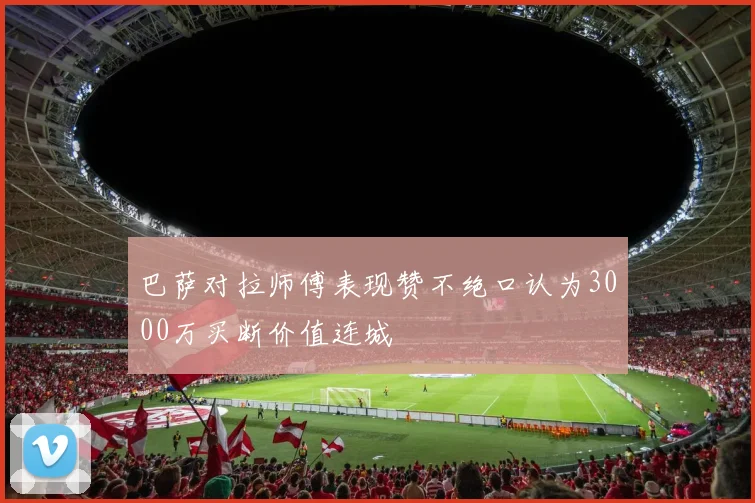 巴萨对拉师傅表现赞不绝口认为3000万买断价值连城