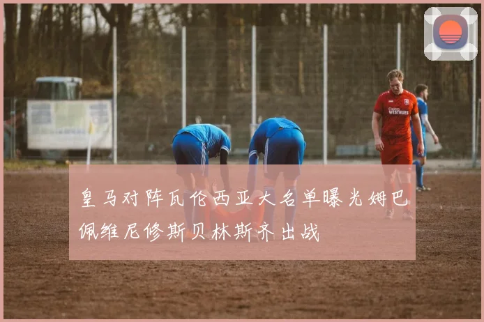 皇马对阵瓦伦西亚大名单曝光姆巴佩维尼修斯贝林斯齐出战