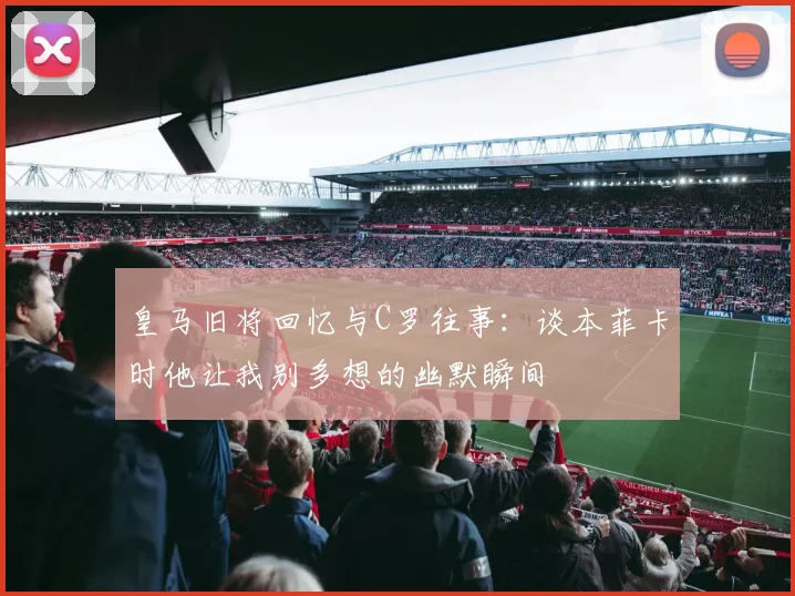皇马旧将回忆与C罗往事：谈本菲卡时他让我别多想的幽默瞬间