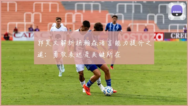 郭昊文解析杨瀚森语言能力提升之道：勇敢表达是关键所在