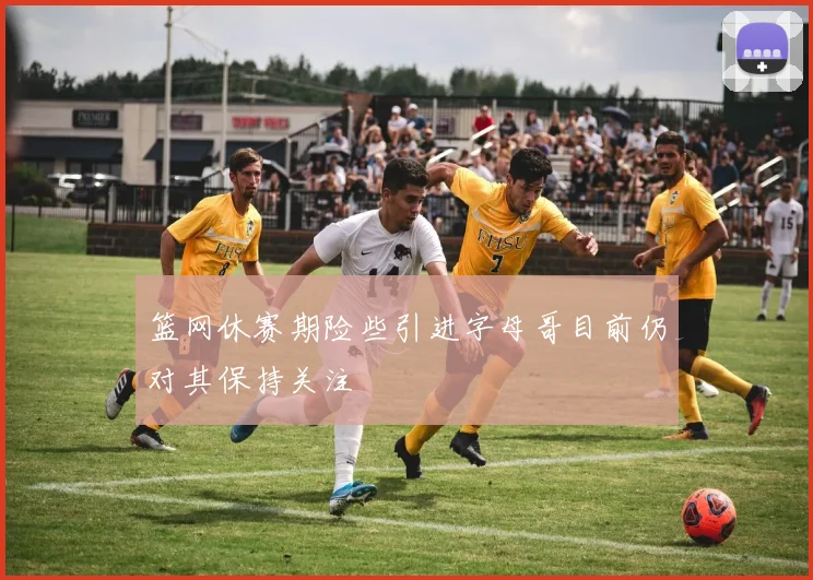 篮网休赛期险些引进字母哥目前仍对其保持关注
