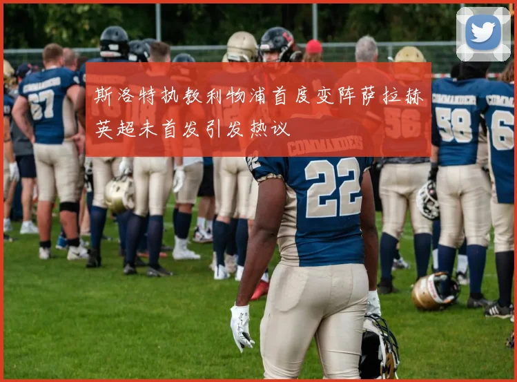 斯洛特执教利物浦首度变阵萨拉赫英超未首发引发热议