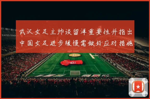 武汉女足主帅谈留洋重要性并指出中国女足进步缓慢需做好应对措施