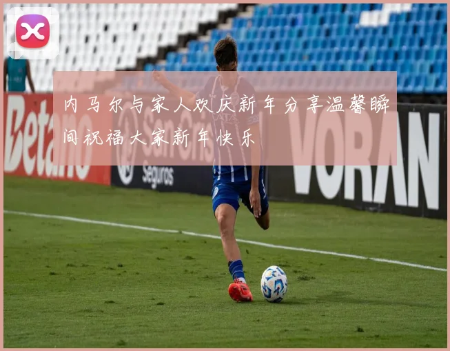 内马尔与家人欢庆新年分享温馨瞬间祝福大家新年快乐