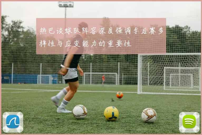热巴谈球队阵容深度强调季后赛多样性与应变能力的重要性
